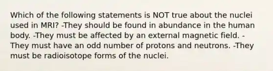 Which of the following statements is NOT true about the nuclei used in MRI? -They should be found in abundance in the human body. -They must be affected by an external magnetic field. -They must have an odd number of protons and neutrons. -They must be radioisotope forms of the nuclei.