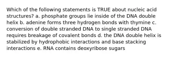 Which of the following statements is TRUE about nucleic acid structures? a. phosphate groups lie inside of the DNA double helix b. adenine forms three hydrogen bonds with thymine c. conversion of double stranded DNA to single stranded DNA requires breakage of <a href='https://www.questionai.com/knowledge/kWply8IKUM-covalent-bonds' class='anchor-knowledge'>covalent bonds</a> d. the DNA double helix is stabilized by hydrophobic interactions and base stacking interactions e. RNA contains deoxyribose sugars