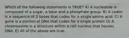 Which of the following statements is TRUE? A) A nucleotide is composed of a sugar, a base and a phosphate group. B) A codon is a sequence of 3 bases that codes for a single amino acid. C) A gene is a portion of DNA that codes for a single protein D) A chromosome is a structure within a cell nucleus that houses DNA. E) All of the above are true.