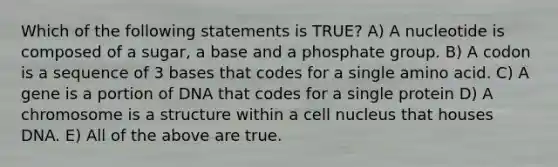 Which of the following statements is TRUE? A) A nucleotide is composed of a sugar, a base and a phosphate group. B) A codon is a sequence of 3 bases that codes for a single amino acid. C) A gene is a portion of DNA that codes for a single protein D) A chromosome is a structure within a cell nucleus that houses DNA. E) All of the above are true.