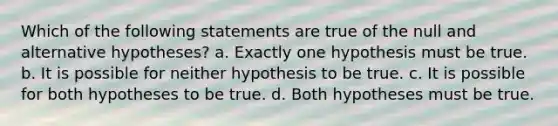 Which of the following statements are true of the null and alternative hypotheses? a. Exactly one hypothesis must be true. b. It is possible for neither hypothesis to be true. c. It is possible for both hypotheses to be true. d. Both hypotheses must be true.