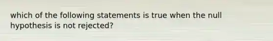 which of the following statements is true when the null hypothesis is not rejected?