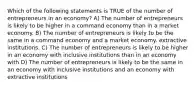 Which of the following statements is TRUE of the number of entrepreneurs in an economy? A) The number of entrepreneurs is likely to be higher in a command economy than in a market economy. B) The number of entrepreneurs is likely to be the same in a command economy and a market economy. extractive institutions. C) The number of entrepreneurs is likely to be higher in an economy with inclusive institutions than in an economy with D) The number of entrepreneurs is likely to be the same in an economy with inclusive institutions and an economy with extractive institutions