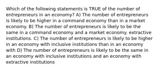 Which of the following statements is TRUE of the number of entrepreneurs in an economy? A) The number of entrepreneurs is likely to be higher in a command economy than in a market economy. B) The number of entrepreneurs is likely to be the same in a command economy and a market economy. extractive institutions. C) The number of entrepreneurs is likely to be higher in an economy with inclusive institutions than in an economy with D) The number of entrepreneurs is likely to be the same in an economy with inclusive institutions and an economy with extractive institutions