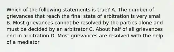 Which of the following statements is true? A. The number of grievances that reach the final state of arbitration is very small B. Most grievances cannot be resolved by the parties alone and must be decided by an arbitrator C. About half of all grievances end in arbitration D. Most grievances are resolved with the help of a mediator