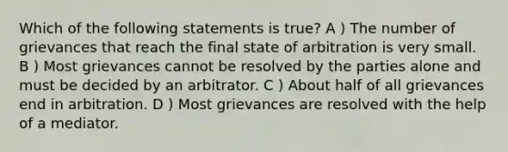 Which of the following statements is true? A ) The number of grievances that reach the final state of arbitration is very small. B ) Most grievances cannot be resolved by the parties alone and must be decided by an arbitrator. C ) About half of all grievances end in arbitration. D ) Most grievances are resolved with the help of a mediator.