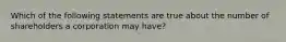 Which of the following statements are true about the number of shareholders a corporation may have?