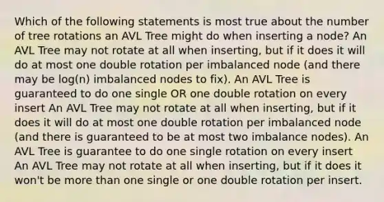 Which of the following statements is most true about the number of tree rotations an AVL Tree might do when inserting a node? An AVL Tree may not rotate at all when inserting, but if it does it will do at most one double rotation per imbalanced node (and there may be log(n) imbalanced nodes to fix). An AVL Tree is guaranteed to do one single OR one double rotation on every insert An AVL Tree may not rotate at all when inserting, but if it does it will do at most one double rotation per imbalanced node (and there is guaranteed to be at most two imbalance nodes). An AVL Tree is guarantee to do one single rotation on every insert An AVL Tree may not rotate at all when inserting, but if it does it won't be <a href='https://www.questionai.com/knowledge/keWHlEPx42-more-than' class='anchor-knowledge'>more than</a> one single or one double rotation per insert.