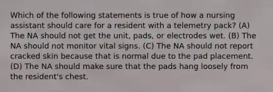 Which of the following statements is true of how a nursing assistant should care for a resident with a telemetry pack? (A) The NA should not get the unit, pads, or electrodes wet. (B) The NA should not monitor vital signs. (C) The NA should not report cracked skin because that is normal due to the pad placement. (D) The NA should make sure that the pads hang loosely from the resident's chest.