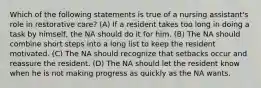 Which of the following statements is true of a nursing assistant's role in restorative care? (A) If a resident takes too long in doing a task by himself, the NA should do it for him. (B) The NA should combine short steps into a long list to keep the resident motivated. (C) The NA should recognize that setbacks occur and reassure the resident. (D) The NA should let the resident know when he is not making progress as quickly as the NA wants.