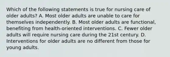 Which of the following statements is true for nursing care of older adults? A. Most older adults are unable to care for themselves independently. B. Most older adults are functional, benefiting from health-oriented interventions. C. Fewer older adults will require nursing care during the 21st century. D. Interventions for older adults are no different from those for young adults.