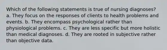 Which of the following statements is true of nursing diagnoses? a. They focus on the responses of clients to health problems and events. b. They encompass psychological rather than physiological problems. c. They are less specific but more holistic than medical diagnoses. d. They are rooted in subjective rather than objective data.