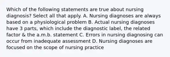 Which of the following statements are true about nursing diagnosis? Select all that apply. A. Nursing diagnoses are always based on a physiological problem B. Actual nursing diagnoses have 3 parts, which include the diagnostic label, the related factor & the a.m.b. statement C. Errors in nursing diagnosing can occur from inadequate assessment D. Nursing diagnoses are focused on the scope of nursing practice