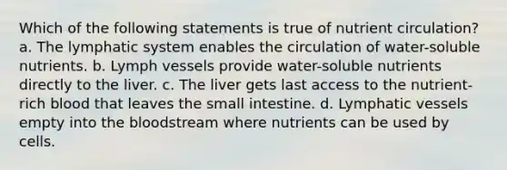 Which of the following statements is true of nutrient circulation? a. The lymphatic system enables the circulation of water-soluble nutrients. b. Lymph vessels provide water-soluble nutrients directly to the liver. c. The liver gets last access to the nutrient-rich blood that leaves the small intestine. d. Lymphatic vessels empty into the bloodstream where nutrients can be used by cells.