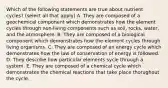 Which of the following statements are true about nutrient cycles? (select all that apply) A. They are composed of a geochemical component which demonstrates how the element cycles through non-living components such as soil, rocks, water, and the atmosphere. B. They are composed of a biological component which demonstrates how the element cycles through living organisms. C. They are composed of an energy cycle which demonstrates how the law of conservation of energy is followed. D. They describe how particular elements sycle through a system. E. They are composed of a chemical cycle which demonstrates the chemical reactions that take place thorughout the cycle.