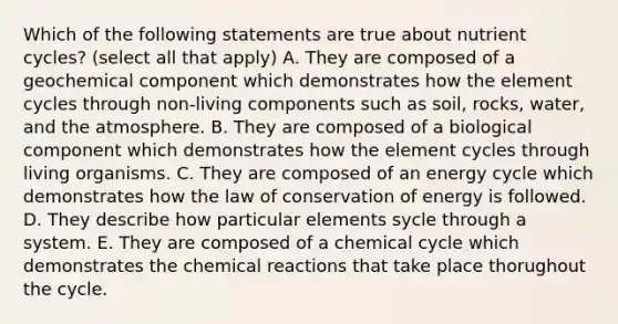 Which of the following statements are true about nutrient cycles? (select all that apply) A. They are composed of a geochemical component which demonstrates how the element cycles through non-living components such as soil, rocks, water, and the atmosphere. B. They are composed of a biological component which demonstrates how the element cycles through living organisms. C. They are composed of an energy cycle which demonstrates how the law of conservation of energy is followed. D. They describe how particular elements sycle through a system. E. They are composed of a chemical cycle which demonstrates the chemical reactions that take place thorughout the cycle.