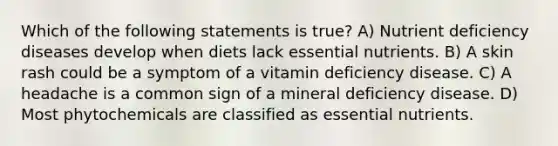 Which of the following statements is true? A) Nutrient deficiency diseases develop when diets lack essential nutrients. B) A skin rash could be a symptom of a vitamin deficiency disease. C) A headache is a common sign of a mineral deficiency disease. D) Most phytochemicals are classified as essential nutrients.