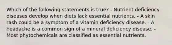 Which of the following statements is true? - Nutrient deficiency diseases develop when diets lack essential nutrients. - A skin rash could be a symptom of a vitamin deficiency disease. - A headache is a common sign of a mineral deficiency disease. - Most phytochemicals are classified as essential nutrients.