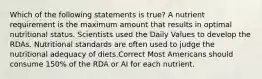 Which of the following statements is true? A nutrient requirement is the maximum amount that results in optimal nutritional status. Scientists used the Daily Values to develop the RDAs. Nutritional standards are often used to judge the nutritional adequacy of diets.Correct Most Americans should consume 150% of the RDA or AI for each nutrient.