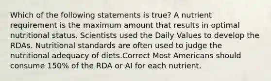 Which of the following statements is true? A nutrient requirement is the maximum amount that results in optimal nutritional status. Scientists used the Daily Values to develop the RDAs. Nutritional standards are often used to judge the nutritional adequacy of diets.Correct Most Americans should consume 150% of the RDA or AI for each nutrient.