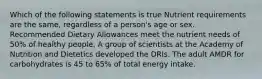 Which of the following statements is true Nutrient requirements are the same, regardless of a person's age or sex. Recommended Dietary Allowances meet the nutrient needs of 50% of healthy people. A group of scientists at the Academy of Nutrition and Dietetics developed the DRIs. The adult AMDR for carbohydrates is 45 to 65% of total energy intake.