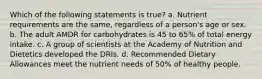 Which of the following statements is true? a. Nutrient requirements are the same, regardless of a person's age or sex. b. The adult AMDR for carbohydrates is 45 to 65% of total energy intake. c. A group of scientists at the Academy of Nutrition and Dietetics developed the DRIs. d. Recommended Dietary Allowances meet the nutrient needs of 50% of healthy people.