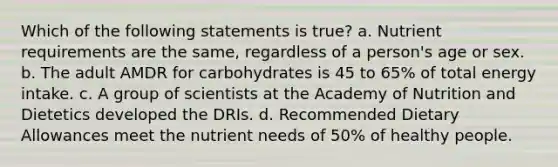 Which of the following statements is true? a. Nutrient requirements are the same, regardless of a person's age or sex. b. The adult AMDR for carbohydrates is 45 to 65% of total energy intake. c. A group of scientists at the Academy of Nutrition and Dietetics developed the DRIs. d. Recommended Dietary Allowances meet the nutrient needs of 50% of healthy people.