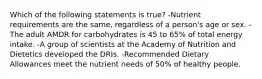 Which of the following statements is true? -Nutrient requirements are the same, regardless of a person's age or sex. -The adult AMDR for carbohydrates is 45 to 65% of total energy intake. -A group of scientists at the Academy of Nutrition and Dietetics developed the DRIs. -Recommended Dietary Allowances meet the nutrient needs of 50% of healthy people.