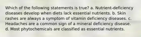 Which of the following statements is true? a. Nutrient-deficiency diseases develop when diets lack essential nutrients. b. Skin rashes are always a symptom of vitamin deficiency diseases. c. Headaches are a common sign of a mineral deficiency disease. d. Most phytochemicals are classified as essential nutrients.