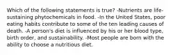 Which of the following statements is true? -Nutrients are life-sustaining phytochemicals in food. -In the United States, poor eating habits contribute to some of the ten leading causes of death. -A person's diet is influenced by his or her blood type, birth order, and sustainability. -Most people are born with the ability to choose a nutritious diet.