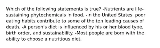 Which of the following statements is true? -Nutrients are life-sustaining phytochemicals in food. -In the United States, poor eating habits contribute to some of the ten leading causes of death. -A person's diet is influenced by his or her blood type, birth order, and sustainability. -Most people are born with the ability to choose a nutritious diet.