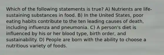 Which of the following statements is true? A) Nutrients are life-sustaining substances in food. B) In the United States, poor eating habits contribute to the ten leading causes of death, including influenza and pneumonia. C) A person's diet is influenced by his or her blood type, birth order, and sustainability. D) People are born with the ability to choose a nutritious variety of foods.