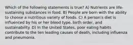 Which of the following statements is true? A) Nutrients are life-sustaining substances in food. B) People are born with the ability to choose a nutritious variety of foods. C) A person's diet is influenced by his or her blood type, birth order, and sustainability. D) In the United States, poor eating habits contribute to the ten leading causes of death, including influenza and pneumonia.