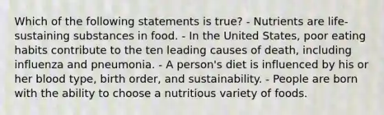 Which of the following statements is true? - Nutrients are life-sustaining substances in food. - In the United States, poor eating habits contribute to the ten leading causes of death, including influenza and pneumonia. - A person's diet is influenced by his or her blood type, birth order, and sustainability. - People are born with the ability to choose a nutritious variety of foods.