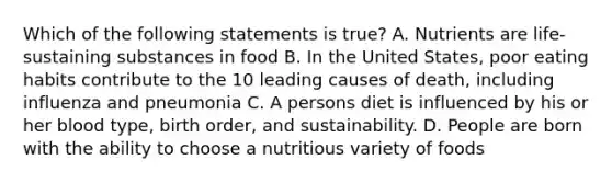 Which of the following statements is true? A. Nutrients are life-sustaining substances in food B. In the United States, poor eating habits contribute to the 10 leading causes of death, including influenza and pneumonia C. A persons diet is influenced by his or her blood type, birth order, and sustainability. D. People are born with the ability to choose a nutritious variety of foods