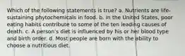 Which of the following statements is true? a. Nutrients are life-sustaining phytochemicals in food. b. In the United States, poor eating habits contribute to some of the ten leading causes of death. c. A person's diet is influenced by his or her blood type and birth order. d. Most people are born with the ability to choose a nutritious diet.