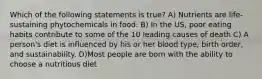 Which of the following statements is true? A) Nutrients are life-sustaining phytochemicals in food. B) In the US, poor eating habits contribute to some of the 10 leading causes of death C) A person's diet is influenced by his or her blood type, birth order, and sustainability. D)Most people are born with the ability to choose a nutritious diet