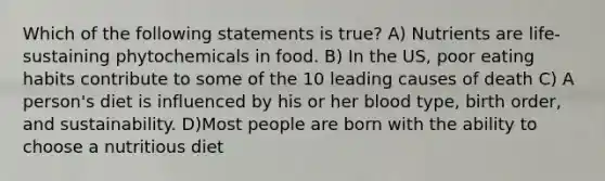 Which of the following statements is true? A) Nutrients are life-sustaining phytochemicals in food. B) In the US, poor eating habits contribute to some of the 10 leading causes of death C) A person's diet is influenced by his or her blood type, birth order, and sustainability. D)Most people are born with the ability to choose a nutritious diet