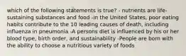 which of the following statements is true? - nutrients are life-sustaining substances and food -in the United States, poor eating habits contribute to the 10 leading causes of death, including influenza in pneumonia -A persons diet is influenced by his or her blood type, birth order, and sustainability -People are born with the ability to choose a nutritious variety of foods