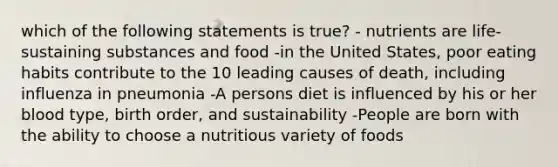 which of the following statements is true? - nutrients are life-sustaining substances and food -in the United States, poor eating habits contribute to the 10 leading causes of death, including influenza in pneumonia -A persons diet is influenced by his or her blood type, birth order, and sustainability -People are born with the ability to choose a nutritious variety of foods