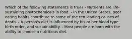 Which of the following statements is true? - Nutrients are life-sustaining phytochemicals in food. - In the United States, poor eating habits contribute to some of the ten leading causes of death. - A person's diet is influenced by his or her blood type, birth order, and sustainability. - Most people are born with the ability to choose a nutritious diet.