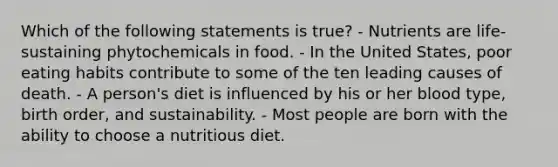 Which of the following statements is true? - Nutrients are life-sustaining phytochemicals in food. - In the United States, poor eating habits contribute to some of the ten leading causes of death. - A person's diet is influenced by his or her blood type, birth order, and sustainability. - Most people are born with the ability to choose a nutritious diet.