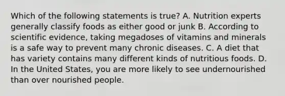 Which of the following statements is true? A. Nutrition experts generally classify foods as either good or junk B. According to scientific evidence, taking megadoses of vitamins and minerals is a safe way to prevent many chronic diseases. C. A diet that has variety contains many different kinds of nutritious foods. D. In the United States, you are more likely to see undernourished than over nourished people.