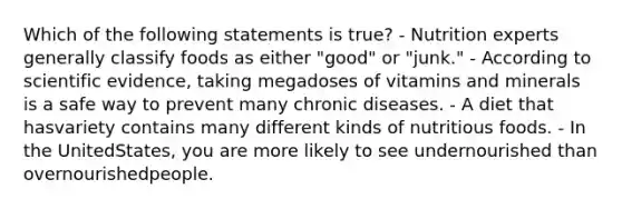 Which of the following statements is true? - Nutrition experts generally classify foods as either "good" or "junk." - According to scientific evidence, taking megadoses of vitamins and minerals is a safe way to prevent many chronic diseases. - A diet that hasvariety contains many different kinds of nutritious foods. - In the UnitedStates, you are more likely to see undernourished than overnourishedpeople.