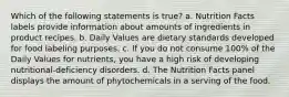 Which of the following statements is true? a. Nutrition Facts labels provide information about amounts of ingredients in product recipes. b. Daily Values are dietary standards developed for food labeling purposes. c. If you do not consume 100% of the Daily Values for nutrients, you have a high risk of developing nutritional-deficiency disorders. d. The Nutrition Facts panel displays the amount of phytochemicals in a serving of the food.