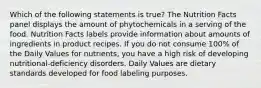 Which of the following statements is true? The Nutrition Facts panel displays the amount of phytochemicals in a serving of the food. Nutrition Facts labels provide information about amounts of ingredients in product recipes. If you do not consume 100% of the Daily Values for nutrients, you have a high risk of developing nutritional-deficiency disorders. Daily Values are dietary standards developed for food labeling purposes.