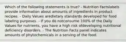 Which of the following statements is true? - Nutrition Factslabels provide information about amounts of ingredients in product recipes. - Daily Values aredietary standards developed for food labeling purposes. - If you do notconsume 100% of the Daily Values for nutrients, you have a high risk ofdeveloping nutritional deficiency disorders. - The Nutrition Facts panel indicates amounts of phytochemicals in a serving of the food.