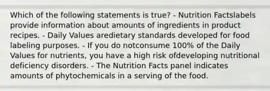 Which of the following statements is true? - Nutrition Factslabels provide information about amounts of ingredients in product recipes. - Daily Values aredietary standards developed for food labeling purposes. - If you do notconsume 100% of the Daily Values for nutrients, you have a high risk ofdeveloping nutritional deficiency disorders. - The Nutrition Facts panel indicates amounts of phytochemicals in a serving of the food.