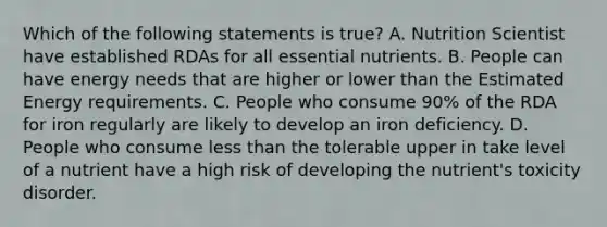 Which of the following statements is true? A. Nutrition Scientist have established RDAs for all essential nutrients. B. People can have energy needs that are higher or lower than the Estimated Energy requirements. C. People who consume 90% of the RDA for iron regularly are likely to develop an iron deficiency. D. People who consume less than the tolerable upper in take level of a nutrient have a high risk of developing the nutrient's toxicity disorder.