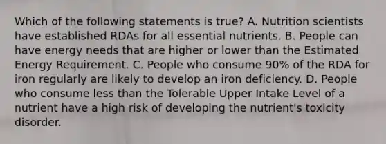 Which of the following statements is true? A. Nutrition scientists have established RDAs for all essential nutrients. B. People can have energy needs that are higher or lower than the Estimated Energy Requirement. C. People who consume 90% of the RDA for iron regularly are likely to develop an iron deficiency. D. People who consume <a href='https://www.questionai.com/knowledge/k7BtlYpAMX-less-than' class='anchor-knowledge'>less than</a> the Tolerable Upper Intake Level of a nutrient have a high risk of developing the nutrient's toxicity disorder.